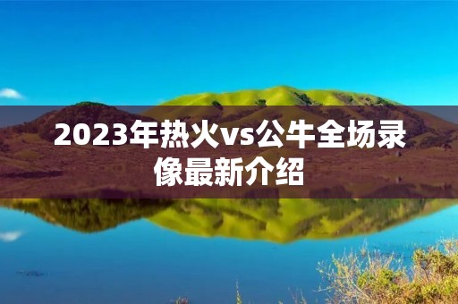 2023年热火vs公牛全场录像最新介绍