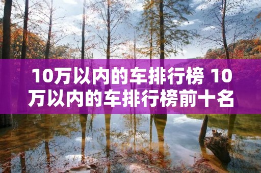10万以内的车排行榜 10万以内的车排行榜前十名 10万以内的车排行榜 10万以内的车排行榜前十名