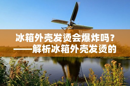 冰箱外壳发烫会爆炸吗?——解析冰箱外壳发烫的原因及如何避免爆炸的风险 冰箱外壳发烫会爆炸吗?——解析冰箱外壳发烫的原因及如何避免爆炸的风险