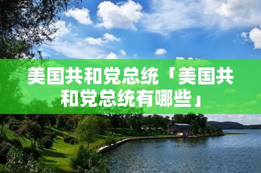 美国共和党总统「美国共和党总统有哪些」 美国共和党总统「美国共和党总统有哪些」