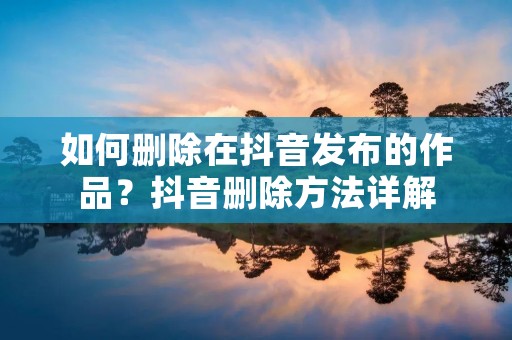 如何删除在抖音发布的作品?抖音删除方法详解