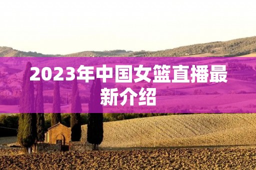 2023年中国女篮直播最新介绍