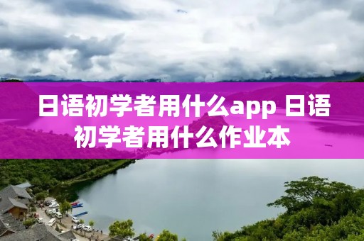 日语初学者用什么app 日语初学者用什么作业本 日语初学者用什么app 日语初学者用什么作业本
