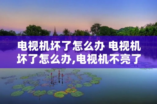 电视机坏了怎么办 电视机坏了怎么办,电视机不亮了怎么办