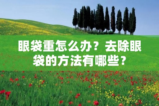 眼袋重怎么办?去除眼袋的方法有哪些? 眼袋重怎么办?去除眼袋的方法有哪些?