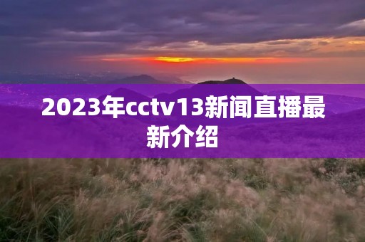2023年cctv13新闻直播最新介绍 2023年cctv13新闻直播最新介绍