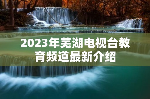 2023年芜湖电视台教育频道最新介绍 2023年芜湖电视台教育频道最新介绍