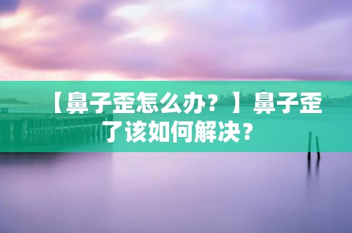 【鼻子歪怎么办？】鼻子歪了该如何解决？