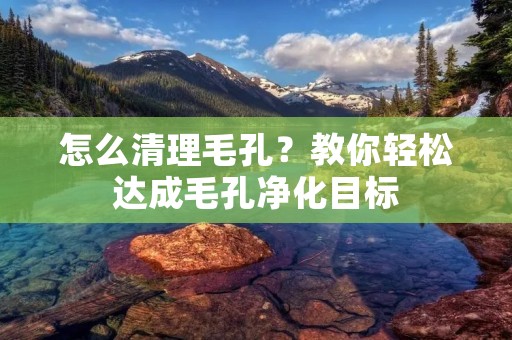 怎么清理毛孔?教你轻松达成毛孔净化目标 怎么清理毛孔?教你轻松达成毛孔净化目标