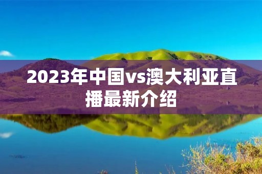 2023年中国vs澳大利亚直播最新介绍 2023年中国vs澳大利亚直播最新介绍