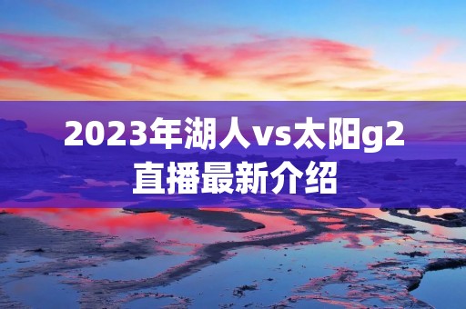 2023年湖人vs太阳g2直播最新介绍 2023年湖人vs太阳g2直播最新介绍