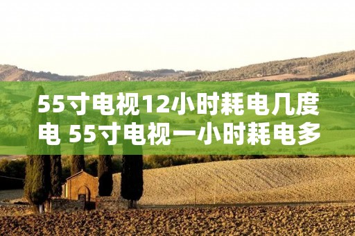 55寸电视12小时耗电几度电 55寸电视一小时耗电多少度待机耗电 55寸电视12小时耗电几度电 55寸电视一小时耗电多少度待机耗电