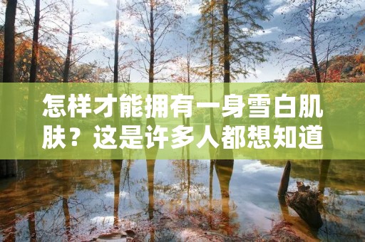 怎样才能拥有一身雪白肌肤?这是许多人都想知道的问题。美白是一项长期而艰巨的任务,需要持之以恒的努力和坚定不移的决心。以下是一些有效的方法和建议,帮助你实现全身美白的目标。 怎样才能拥有一身雪白肌肤?这是许多人都想知道的问题。美白是一项长期而艰巨的任务,需要持之以恒的努力和坚定不移的决心。以下是一些有效的方法和建议,帮助你实现全身美白的目标。