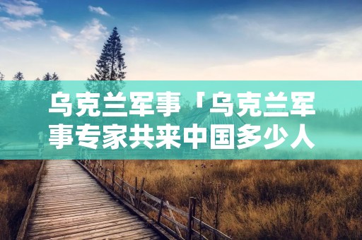 乌克兰军事「乌克兰军事专家共来中国多少人」 乌克兰军事「乌克兰军事专家共来中国多少人」