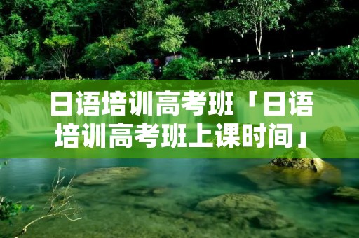 日语培训高考班「日语培训高考班上课时间」