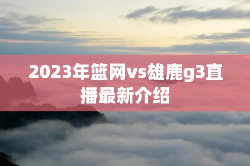 2023年篮网vs雄鹿g3直播最新介绍