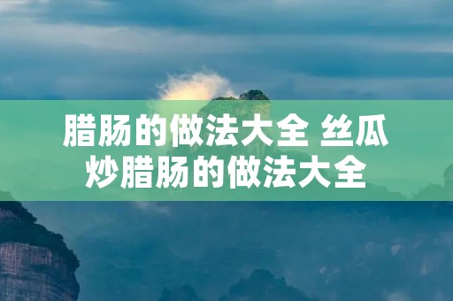腊肠的做法大全 丝瓜炒腊肠的做法大全