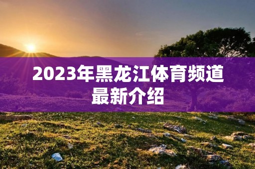 2023年黑龙江体育频道最新介绍 2023年黑龙江体育频道最新介绍