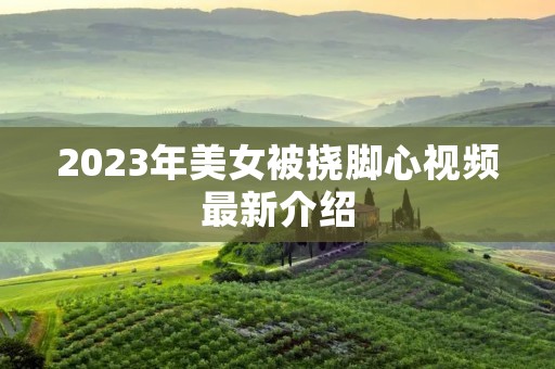 2023年美女被挠脚心视频最新介绍