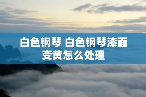 白色钢琴 白色钢琴漆面变黄怎么处理 白色钢琴 白色钢琴漆面变黄怎么处理