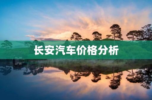 长安汽车价格分析:品质与性价比的完美结合 长安汽车价格分析:品质与性价比的完美结合