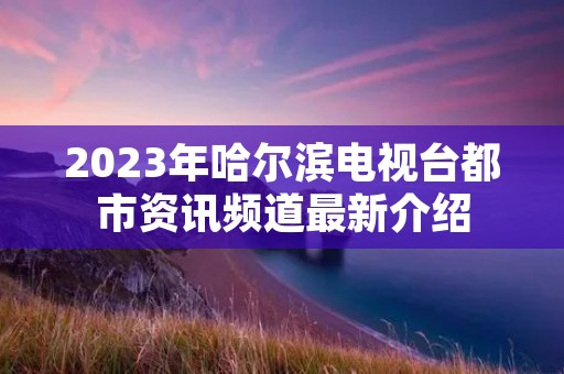 2023年哈尔滨电视台都市资讯频道最新介绍