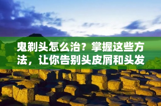 鬼剃头怎么治？掌握这些方法，让你告别头皮屑和头发脱落的困扰