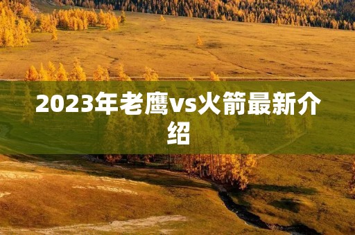 2023年老鹰vs火箭最新介绍 2023年老鹰vs火箭最新介绍