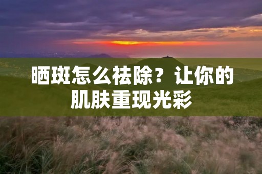 晒斑怎么祛除?让你的肌肤重现光彩 晒斑怎么祛除?让你的肌肤重现光彩