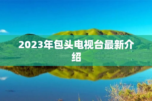 2023年包头电视台最新介绍 2023年包头电视台最新介绍