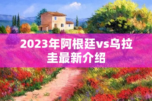 2023年阿根廷vs乌拉圭最新介绍