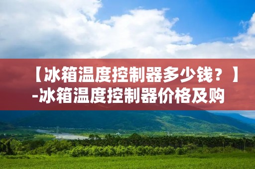 【冰箱温度控制器多少钱?】-冰箱温度控制器价格及购买建议 【冰箱温度控制器多少钱?】-冰箱温度控制器价格及购买建议