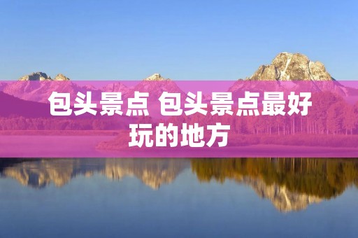 包头景点 包头景点最好玩的地方