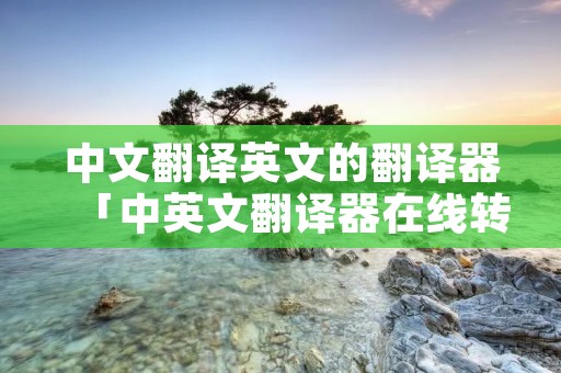 中文翻译英文的翻译器「中英文翻译器在线转换」 中文翻译英文的翻译器「中英文翻译器在线转换」