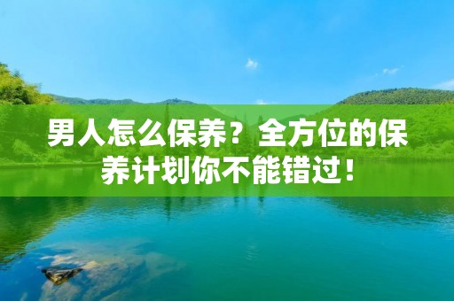 男人怎么保养？全方位的保养计划你不能错过！