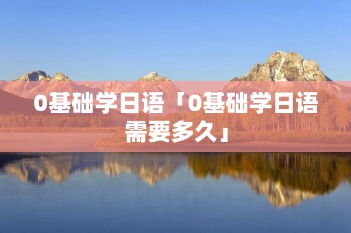 0基础学日语「0基础学日语需要多久」