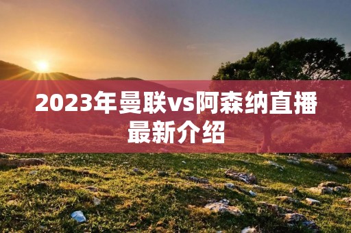 2023年曼联vs阿森纳直播最新介绍
