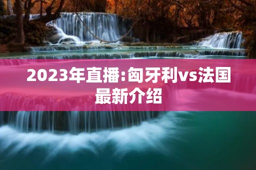 2023年直播:匈牙利vs法国最新介绍 2023年直播:匈牙利vs法国最新介绍