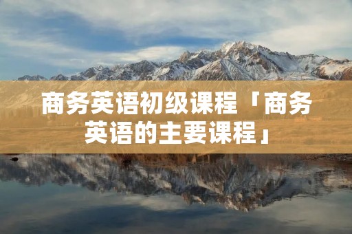 商务英语初级课程「商务英语的主要课程」 商务英语初级课程「商务英语的主要课程」
