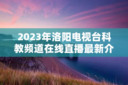 2023年洛阳电视台科教频道在线直播最新介绍 2023年洛阳电视台科教频道在线直播最新介绍