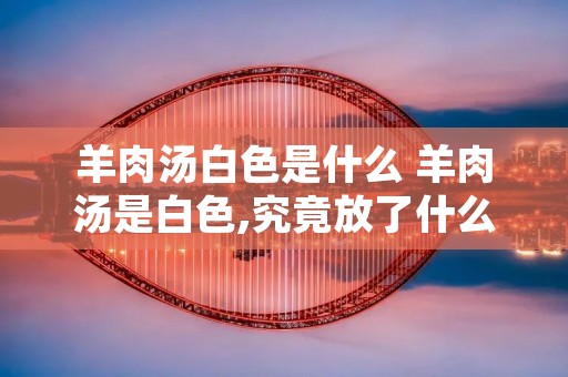 羊肉汤白色是什么 羊肉汤是白色,究竟放了什么?