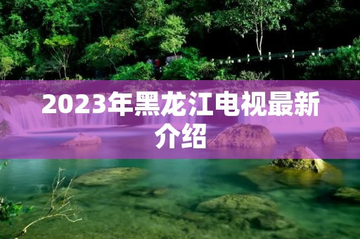 2023年黑龙江电视最新介绍 2023年黑龙江电视最新介绍