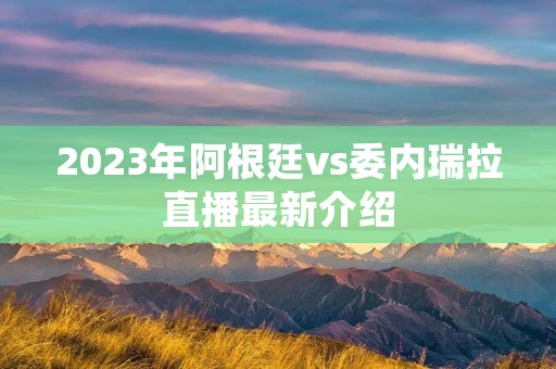 2023年阿根廷vs委内瑞拉直播最新介绍 2023年阿根廷vs委内瑞拉直播最新介绍