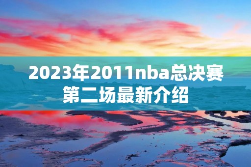 2023年2011nba总决赛第二场最新介绍 2023年2011nba总决赛第二场最新介绍
