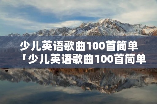少儿英语歌曲100首简单「少儿英语歌曲100首简单head shoudle」