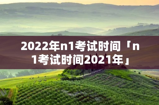 2022年n1考试时间「n1考试时间2021年」