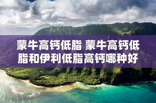 蒙牛高钙低脂 蒙牛高钙低脂和伊利低脂高钙哪种好?