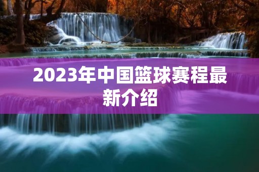 2023年中国篮球赛程最新介绍 2023年中国篮球赛程最新介绍