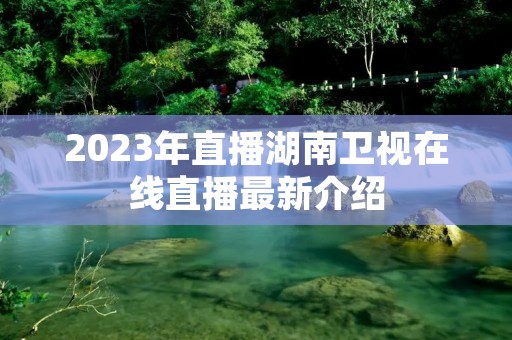 2023年直播湖南卫视在线直播最新介绍 2023年直播湖南卫视在线直播最新介绍