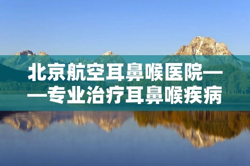 北京航空耳鼻喉医院——专业治疗耳鼻喉疾病的权威医院